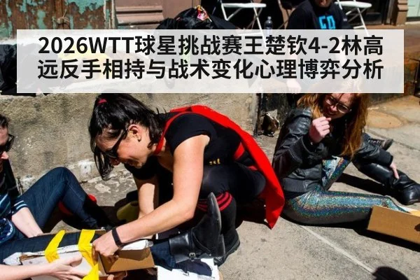 2026WTT球星挑战赛王楚钦4-2林高远反手相持与战术变化心理博弈分析