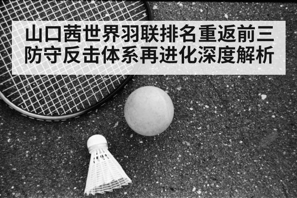 山口茜世界羽联排名重返前三 防守反击体系再进化深度解析