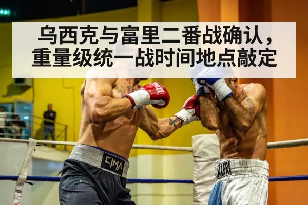乌西克与富里二番战确认，重量级统一战时间地点敲定
