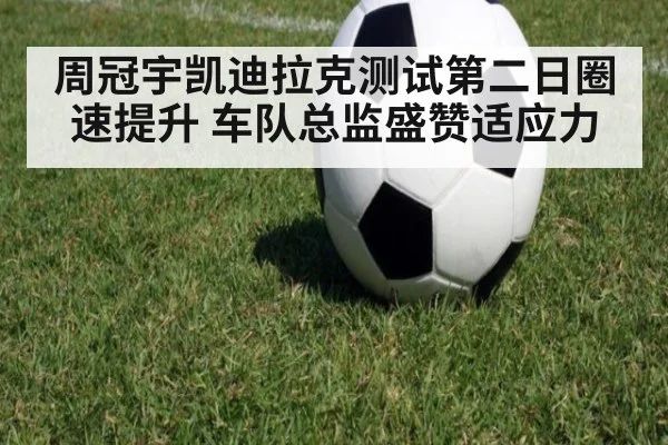 周冠宇凯迪拉克测试第二日圈速提升 车队总监盛赞适应力
