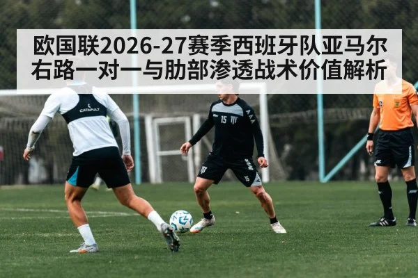 欧国联2026-27赛季西班牙队亚马尔右路一对一与肋部渗透战术价值解析