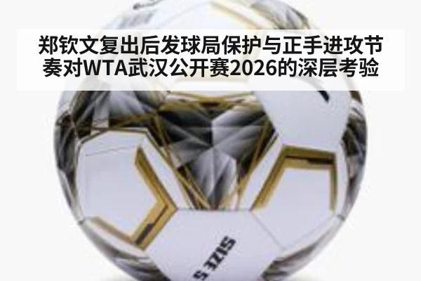 郑钦文复出后发球局保护与正手进攻节奏对WTA武汉公开赛2026的深层考验